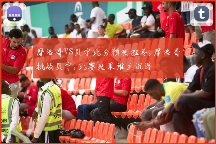 摩洛哥VS贝宁比分预测推荐,摩洛哥挑战贝宁,比赛结果谁主沉浮