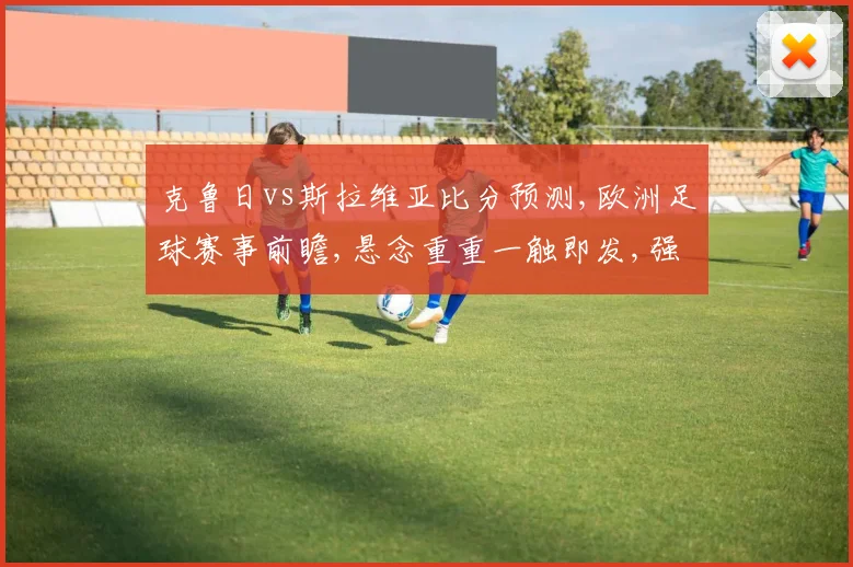 克鲁日vs斯拉维亚比分预测,欧洲足球赛事前瞻,悬念重重一触即发,强队对决,谁能脱颖而出